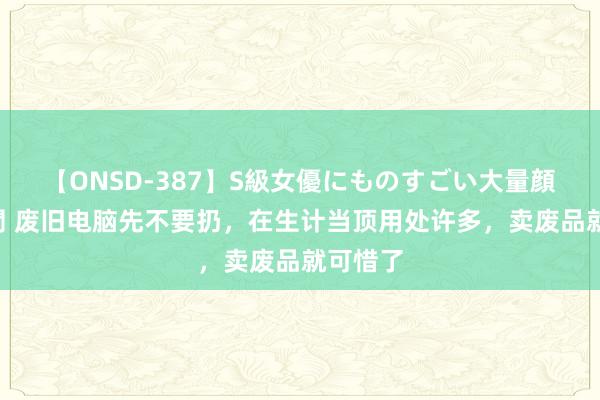 【ONSD-387】S級女優にものすごい大量顔射4時間 废旧电脑先不要扔，在生计当顶用处许多，卖废品就可惜了