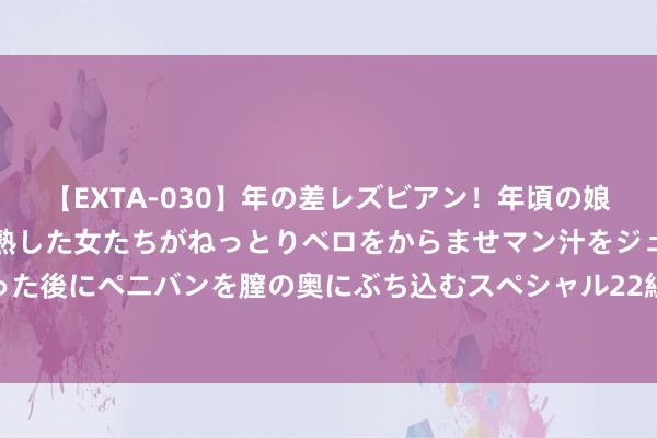 【EXTA-030】年の差レズビアン！年頃の娘たちとお母さんくらいの熟した女たちがねっとりベロをからませマン汁をジュルジュル舐め合った後にペニバンを膣の奥にぶち込むスペシャル22組45名4時間 刀剑传闻：武侠全国的江湖风浪