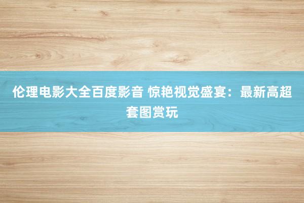 伦理电影大全百度影音 惊艳视觉盛宴：最新高超套图赏玩