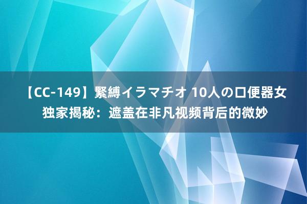 【CC-149】緊縛イラマチオ 10人の口便器女 独家揭秘：遮盖在非凡视频背后的微妙
