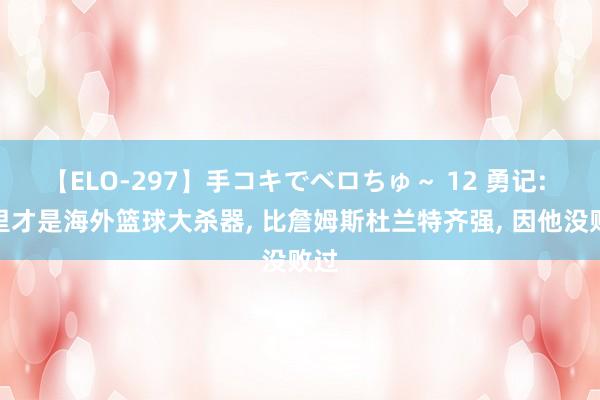 【ELO-297】手コキでベロちゅ～ 12 勇记: 库里才是海外篮球大杀器, 比詹姆斯杜兰特齐强, 因他没败过