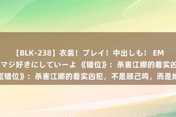 【BLK-238】衣装！プレイ！中出しも！ EMIRIのつぶやき指令で私をマジ好きにしていーよ 《错位》：杀害江娜的着实凶犯，不是顾己鸣，而是她