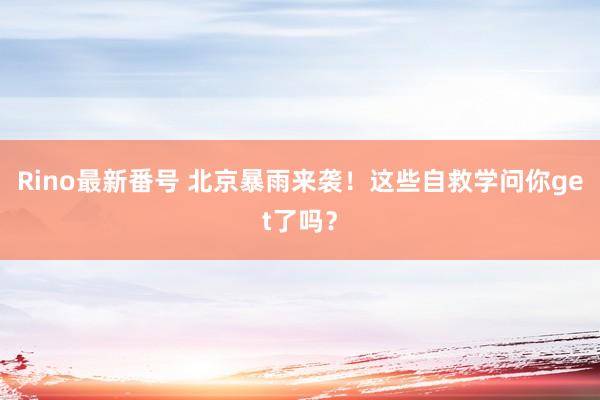 Rino最新番号 北京暴雨来袭！这些自救学问你get了吗？