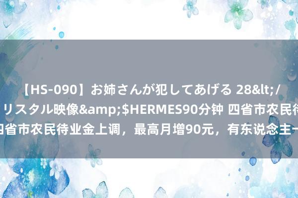 【HS-090】お姉さんが犯してあげる 28</a>2004-10-01クリスタル映像&$HERMES90分钟 四省市农民待业金上调，最高月增90元，有东说念主一次性获补540元吗？
