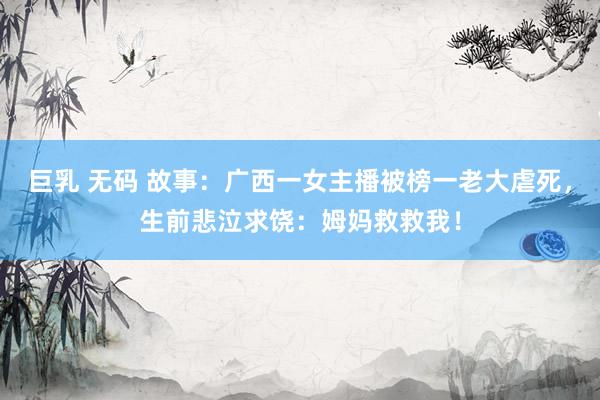 巨乳 无码 故事：广西一女主播被榜一老大虐死，生前悲泣求饶：姆妈救救我！