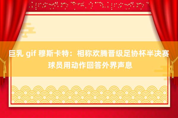 巨乳 gif 穆斯卡特：相称欢腾晋级足协杯半决赛 球员用动作回答外界声息