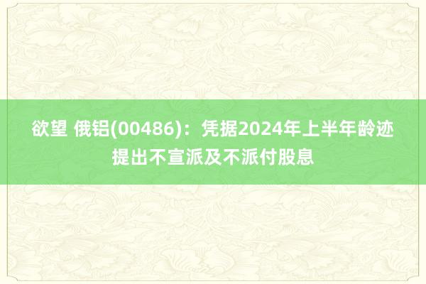 欲望 俄铝(00486)：凭据2024年上半年龄迹提出不宣派及不派付股息