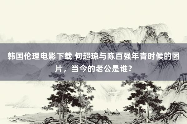 韩国伦理电影下载 何超琼与陈百强年青时候的图片,当今的老公是谁?