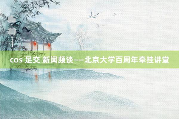 cos 足交 新闻频谈——北京大学百周年牵挂讲堂