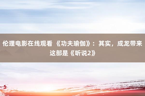 伦理电影在线观看 《功夫瑜伽》：其实，成龙带来这部是《听说2》