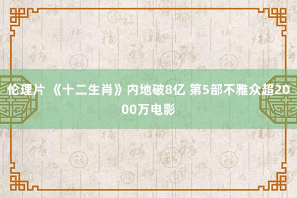 伦理片 《十二生肖》内地破8亿 第5部不雅众超2000万电影