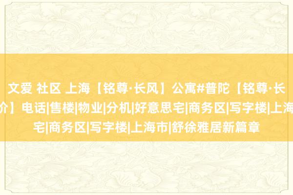 文爱 社区 上海【铭尊·长风】公寓#普陀【铭尊·长风】地址【公寓房价】电话|售楼|物业|分机|好意思宅|商务区|写字楼|上海市|舒徐雅居新篇章