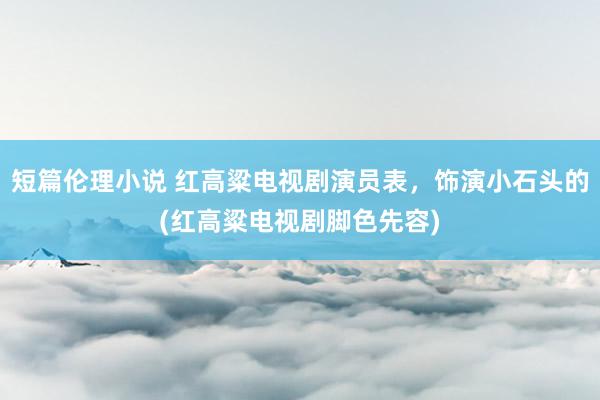 短篇伦理小说 红高粱电视剧演员表，饰演小石头的(红高粱电视剧脚色先容)