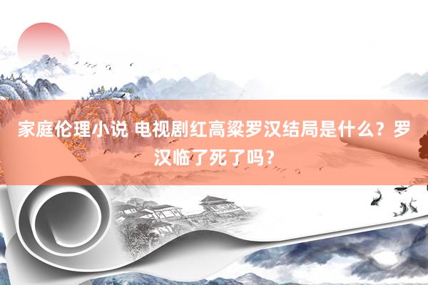 家庭伦理小说 电视剧红高粱罗汉结局是什么？罗汉临了死了吗？