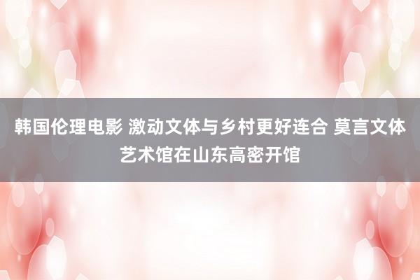 韩国伦理电影 激动文体与乡村更好连合 莫言文体艺术馆在山东高密开馆