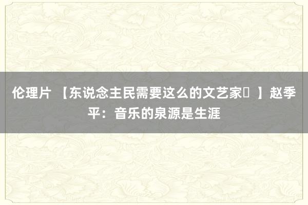 伦理片 【东说念主民需要这么的文艺家㊸】赵季平：音乐的泉源是生涯