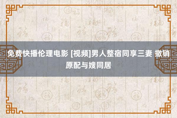 免费快播伦理电影 [视频]男人整宿同享三妻 撤销原配与嫂同居