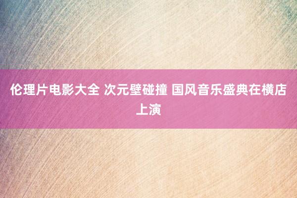 伦理片电影大全 次元壁碰撞 国风音乐盛典在横店上演