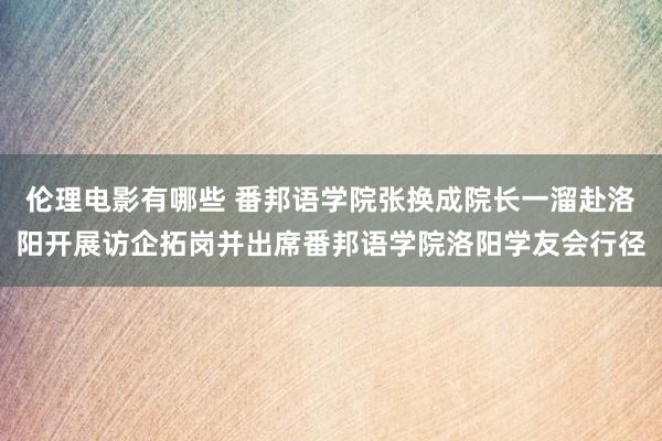 伦理电影有哪些 番邦语学院张换成院长一溜赴洛阳开展访企拓岗并出席番邦语学院洛阳学友会行径