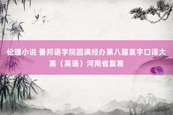 伦理小说 番邦语学院圆满经办第八届寰宇口译大赛（英语）河南省复赛