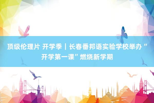 顶级伦理片 开学季｜长春番邦语实验学校举办“开学第一课”燃烧新学期