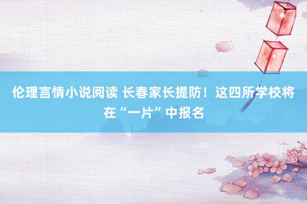 伦理言情小说阅读 长春家长提防！这四所学校将在“一片”中报名