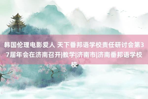 韩国伦理电影爱人 天下番邦语学校责任研讨会第37届年会在济南召开|教学|济南市|济南番邦语学校