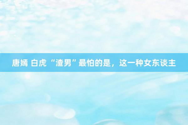 唐嫣 白虎 “渣男”最怕的是，这一种女东谈主