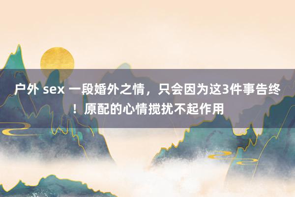 户外 sex 一段婚外之情，只会因为这3件事告终！原配的心情搅扰不起作用