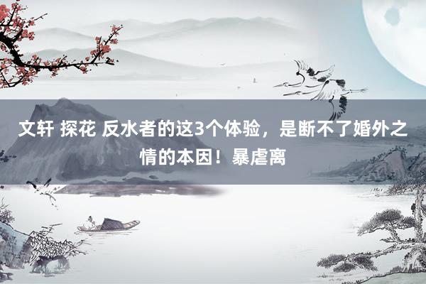 文轩 探花 反水者的这3个体验，是断不了婚外之情的本因！暴虐离