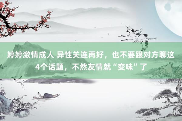 婷婷激情成人 异性关连再好，也不要跟对方聊这4个话题，不然友情就“变味”了