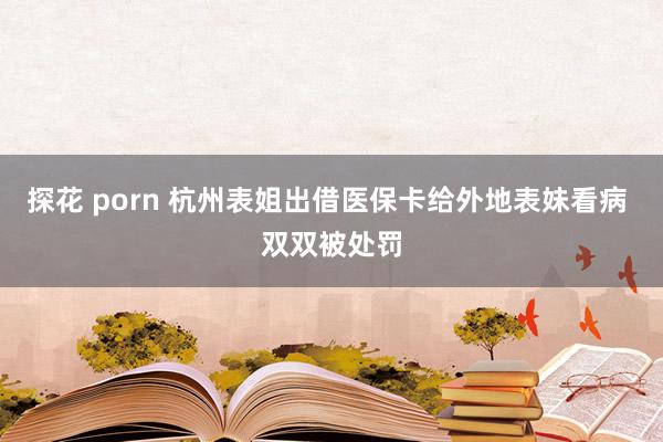 探花 porn 杭州表姐出借医保卡给外地表妹看病 双双被处罚