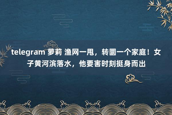 telegram 萝莉 渔网一甩，转圜一个家庭！女子黄河滨落水，他要害时刻挺身而出