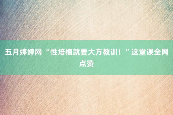五月婷婷网 “性培植就要大方教训！”这堂课全网点赞