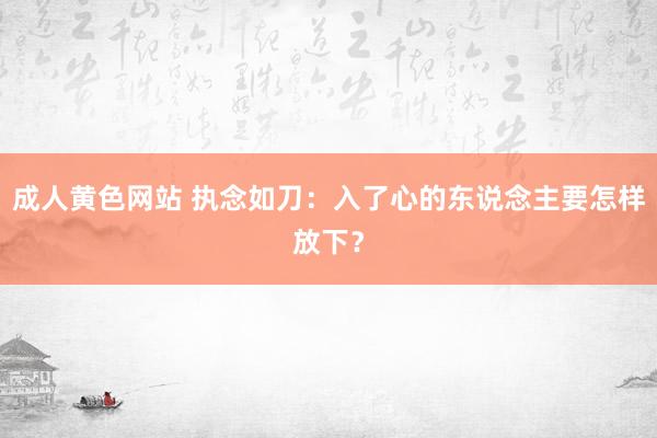 成人黄色网站 执念如刀：入了心的东说念主要怎样放下？