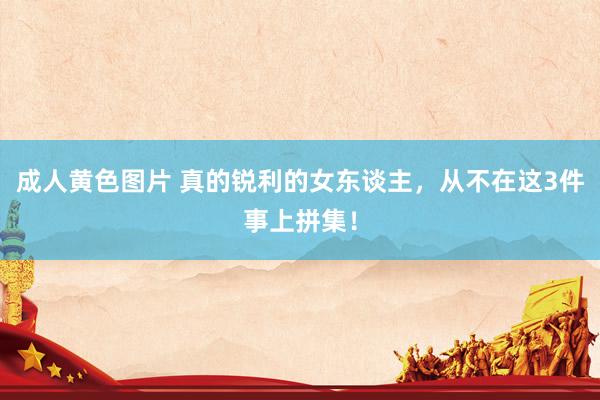 成人黄色图片 真的锐利的女东谈主，从不在这3件事上拼集！