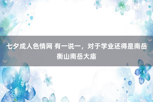 七夕成人色情网 有一说一，对于学业还得是南岳衡山南岳大庙