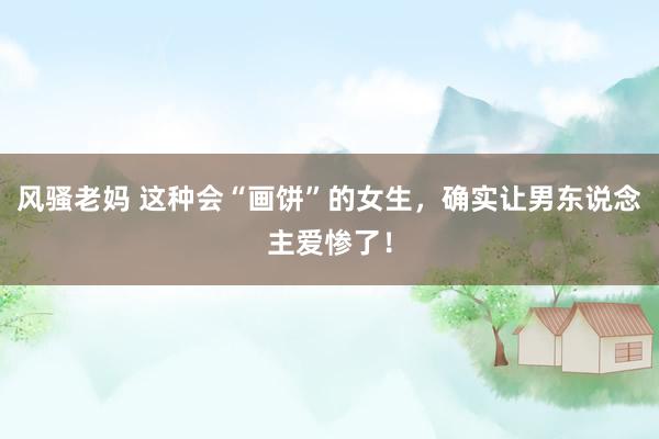 风骚老妈 这种会“画饼”的女生，确实让男东说念主爱惨了！