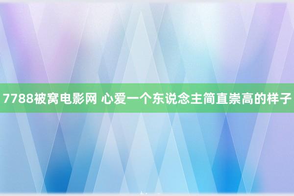 7788被窝电影网 心爱一个东说念主简直崇高的样子
