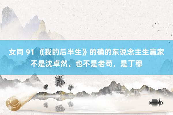 女同 91 《我的后半生》的确的东说念主生赢家不是沈卓然，也不是老苟，是丁穆
