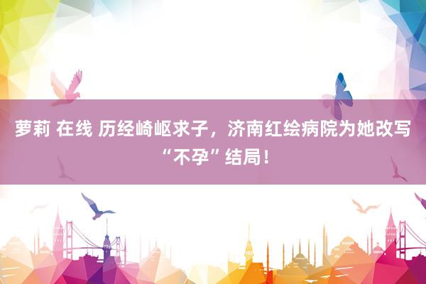 萝莉 在线 历经崎岖求子，济南红绘病院为她改写“不孕”结局！