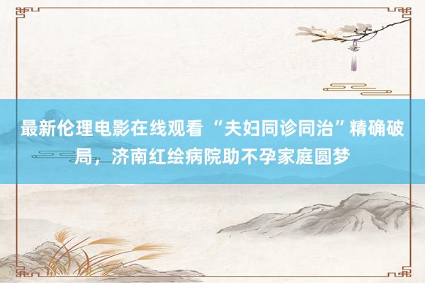 最新伦理电影在线观看 “夫妇同诊同治”精确破局，济南红绘病院助不孕家庭圆梦