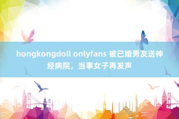 hongkongdoll onlyfans 被已婚男友送神经病院，当事女子再发声