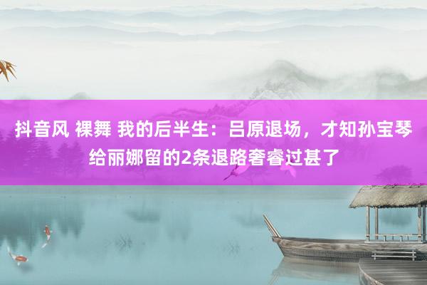 抖音风 裸舞 我的后半生：吕原退场，才知孙宝琴给丽娜留的2条退路奢睿过甚了