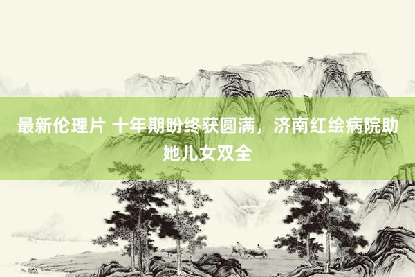 最新伦理片 十年期盼终获圆满，济南红绘病院助她儿女双全