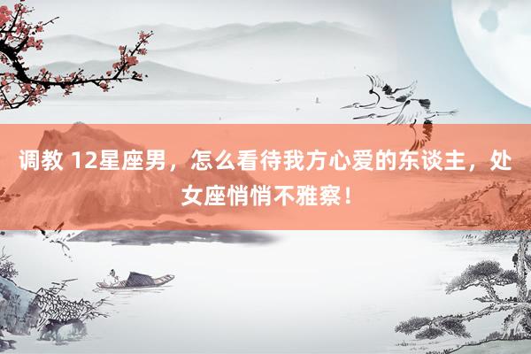 调教 12星座男，怎么看待我方心爱的东谈主，处女座悄悄不雅察！