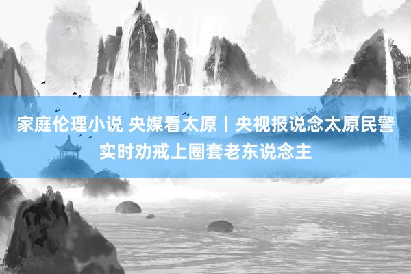 家庭伦理小说 央媒看太原丨央视报说念太原民警实时劝戒上圈套老东说念主