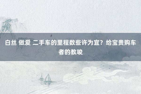 白丝 做爱 二手车的里程数些许为宜？给宝贵购车者的教唆