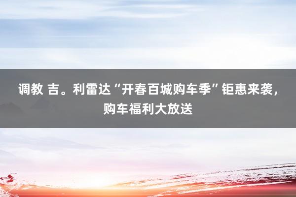 调教 吉。利雷达“开春百城购车季”钜惠来袭，购车福利大放送