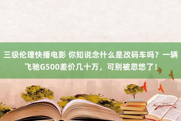 三级伦理快播电影 你知说念什么是改码车吗？一辆飞驰G500差价几十万，可别被忽悠了！